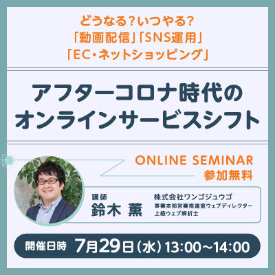 【2020年07月29日(水) オンライン開催】<br>アフターコロナ時代のオンラインサービスシフト<br>-どうなる？ いつやる？「動画配信」「SNS運用」「EC・ネットショッピング」-